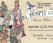SEASON 31 &#124; SEPTEMBER 2019nHUMPTY: A TWISTED NURSERY RHYME PANTOMIMEnSEPTEMBER 13-28, 2019 8PMnPresented by ethos and The VORTEXnStory by Melissa VogtnOriginal Score by Chad SalvatanDirected by Bonnie CullumnnGeneral Humpty got cracked on the head during the War, and now he is behaving very badly. Loosely based on the nursery rhyme characters Humpty Dumpty, The Spoon, The Dish, The Cow, The Dog, and The Moon, ethos offers up a dark tale with adult aesthetics (not appropriate for children).Fu
