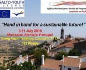 LTTC on Sustainable Developmentn“Hand in hand for a sustainable future!”n3rd – 11th July 2010nMonsaraz, Alentejo, PortugalnnJust as mankind has the power to push the world to the brink, we also have the power to bring back the balance! Let us work hand in hand and be active for a sustainable future!nntStructure and objectives of the TCnn1st step: Preparation of the participants through e-learning community and Training Course on the topic, taking place in Portugal, Alentejo, 2nd – 11t