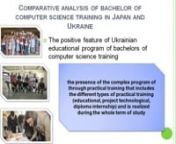 (5928) The article presents the most urgent problem of reformation of system of professional education at Bachelor cycle in Ukraine with the implementation of progressive experience of the most educated and highly developed countries. The especial value and primary importance of achievements of Japan for pedagogical public of native higher educational establishments is emphasized. The comparative research of features of bachelors of computer science professional training at the universities of J