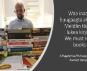 Meidän täytyy lukea kirjojannSuomessa asuva somalitaustainen kirjojen ystävä Axmed Bahjad kannustaa somalinkielistä väestöä lukemaan kirjoja ja käyttämään kirjastoja. Jos ihmiset eivät lue, somali äidinkielenä ja identiteettinä häviää. Lopulta kirjailijat eivät kirjoita somaliksi koska somalinkielisille kirjoille ei ole lukijoita.nnnWaa inaan buugaagta akhrinonnAxmed Bahjad waa akhriye wayn oo ku nool waddanka Fiinlaan. Wuxuu ku dhiiri geliyaa bulshada af-Soomaaliga ku hadash