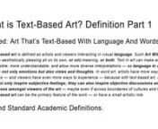 Definition: Text-based art is defined as artists and viewers interacting in visual language. Such Art With Words can be aesthetically pleasing all on its own, or add meaning, or both. Text in art can make art accessible; more understandable; and allow more diverse interpretations — as language in art can inspire not only emotions but also views and thoughts. In word art, artists have more ways to express — and viewers have even more ways to experience — because with text-based art, an arti