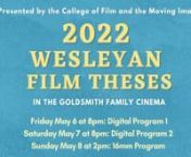 Come and watch Wesleyan University&#39;s thesis films made by 30+ talented senior filmmakers! nThe screenings will be in the Goldsmith Family Cinema on 3 days. nnSee below for details of each program: nnnDIGITAL VIDEOSnFriday, May 6, 8:00 p.m.n nThe Digital Program-Onen nHannah GearannToxic Faucets: Five Decades in Durham, CTnnSammy OsmondnIce Cream MannnChloé de MontgolfiernL&#39;Entre DeuxnnNalu TripiciannStuck in My Tentn nAnnabelle LessernSincerelyn nIris Olympia SackmannWAKEnnChelsea EisennThe Bal