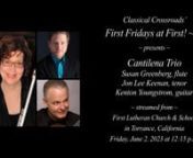 Classical Crossroads’ “First Fridays at First! ~ fff” concert seriesn~ presents ~nCantilena TrionSusan Greenberg, flute; Jon Lee Keenan, tenor;nKenton Youngstrom, guitarnLivestreamed on Friday, June 2, 2023 at 12:15 p.m. Pacific Timenfrom First Lutheran Church &amp; School in Torrance, CaliforniannThe ProgramnW.A. Mozart (1756-1791): Alleluia from Exsultate Jubilate*nfor tenor, flute, and guitarnJ.S. Bach (1685-1750): Sheep May Safely Graze*nfor tenor, flute, and guitarnVincenz
