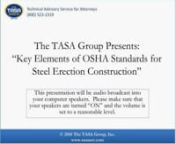 On January 18, 2011, at 2 p.m. ET, The TASA Group, Inc., in conjunction with construction safety expert Dan Paine, presented a free, one-hour, interactive webinar, Key Elements of OSHA Standards for Steel Erection Construction, for all legal professionals. nnThis presentation discussed in detail the OSHA requirements for steel erection, which are completely different from any other requirements for the other building trades.nnSome of the differences that were discussed are the requirements of th