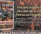 “A fast paced, all too real thriller with a villain right out of James Patterson and Criminal Minds.” – Andrew Gross, #1 NYT Bestselling Author of Reckless and Don’t Look Twicenn“Silence of the Lambs meets The Bourne Identity” – Brian S. Wheeler, Author of Mr. Hancock’s Signaturenn“THE SHEPHERD is an intense novel that will have you locking your windows and doors, installing a safe room and taking Ambien so you can sleep through the night after finishing. Ethan Cross opens up t