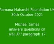 In a Zoom meeting of the ‘Ramana Maharshi Foundation UK’ on 30th October 2021 Michael first discussed in detail the seventeenth paragraph of Nāṉ Ār? (Who am I?), and that first portion of this meeting has been posted here as a separate video: https://vimeo.com/ramanahou/na17nnAfter discussing this, Michael answered questions on this and other aspects of Bhagavan’s teachings, particularly the practice of self-investigation and self-surrender, so this second portion of the meeting is pos