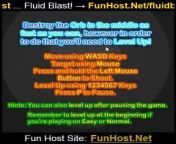 At FunHost.Net/fluidblast, Adrenaline blasting fluid action! Destroy the Orb in the middle as fast as you can, but in order to do that you&#39;ll need to Level Up! Move using WASD Keys Target using Mouse Press and hold the Left Mouse Button to shoot. Level Up using 1 2 3 4 5 6 7 Keys Hints: You can also level up after pausing the game. Remember to level up at the beginning if you&#39;re playing on Easy or Normal. More info in the game. (Action, Shooting Game) .&#60;br/&#62;&#60;br/&#62;Play Fluid Blast! for Free at FunHost.Net/fluidblast on FunHost.Net , The Fun Host of Apps and Games!&#60;br/&#62;&#60;br/&#62;Fluid Blast! : FunHost.Net/fluidblast &#60;br/&#62;www: FunHost.Net &#60;br/&#62;Facebook: facebook.com/FunHostApps &#60;br/&#62;Twitter: twitter.com/FunHost &#60;br/&#62;
