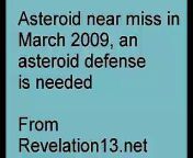 In March 2009 a small asteroid nearly hit earth. Could a larger comet or asteroid hit earth causing a Doomsday event?&#60;br/&#62;Its recommended that an asteroid defense for earth be built, and this would be a great economic stimulus project. &#60;br/&#62;Bible prophecy and Nostradamus prophecies on asteroid or comet collisions with earth. Discusses predictions in Nostradamus quatrains, Bible Prophecy of the Book of Revelation, on the possibility of a a large meteor, asteroid, or comet having a collision with earth. This could be a Mega disaster for earth, with countries or continents destroyed and giant tsunami tidal waves. Why an asteroid defense should be built. In recent years asteroids have passed very close to earth in near misses.&#60;br/&#62;Copyright 2009 by T. Chase.